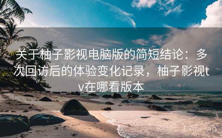 关于柚子影视电脑版的简短结论：多次回访后的体验变化记录，柚子影视tv在哪看版本