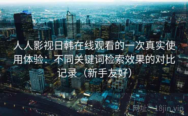 人人影视日韩在线观看的一次真实使用体验：不同关键词检索效果的对比记录（新手友好）