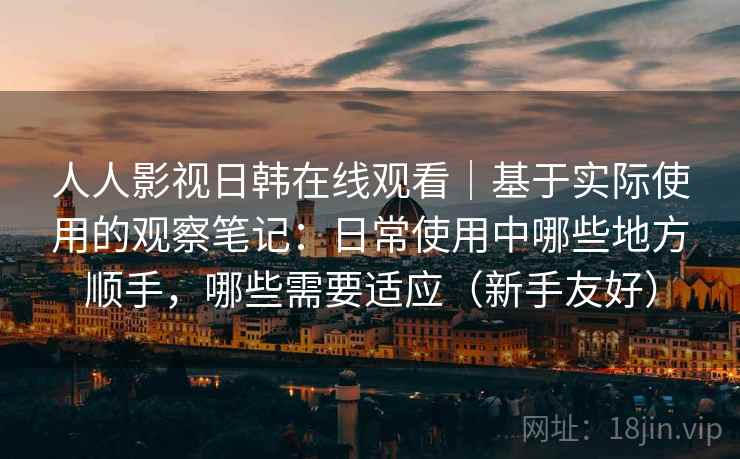 人人影视日韩在线观看｜基于实际使用的观察笔记：日常使用中哪些地方顺手，哪些需要适应（新手友好）