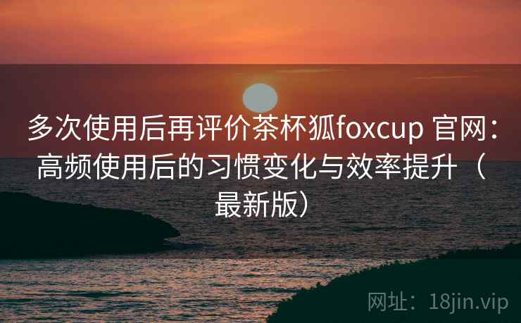 多次使用后再评价茶杯狐foxcup 官网：高频使用后的习惯变化与效率提升（最新版）