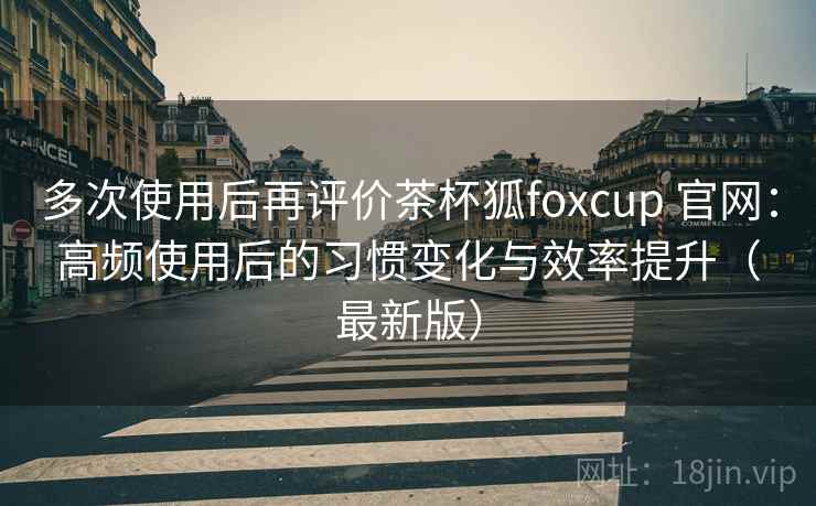 多次使用后再评价茶杯狐foxcup 官网：高频使用后的习惯变化与效率提升（最新版）