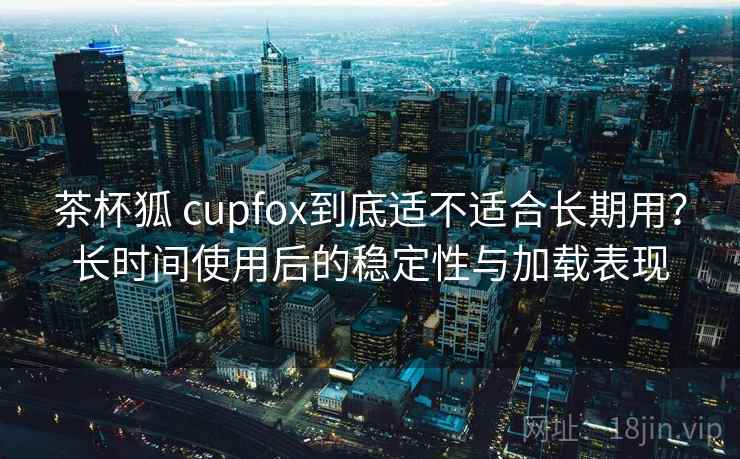 茶杯狐 cupfox到底适不适合长期用？长时间使用后的稳定性与加载表现