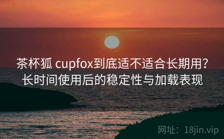 茶杯狐 cupfox到底适不适合长期用？长时间使用后的稳定性与加载表现
