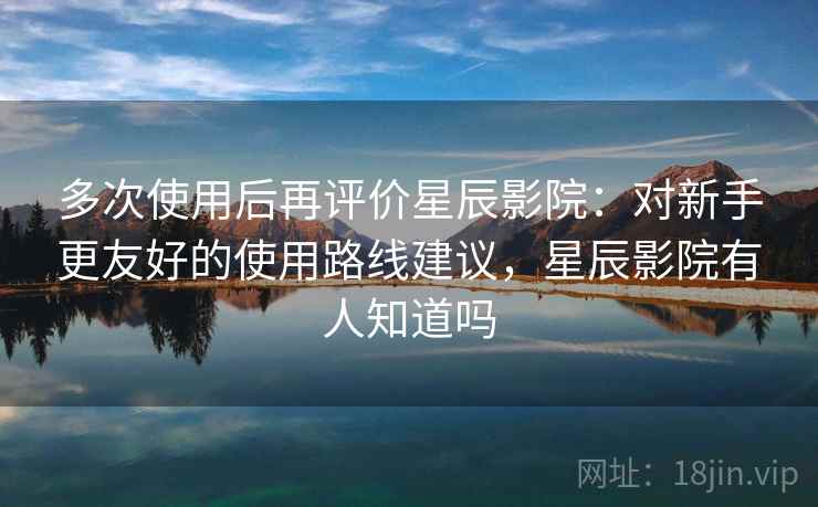多次使用后再评价星辰影院：对新手更友好的使用路线建议，星辰影院有人知道吗