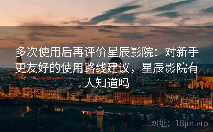 多次使用后再评价星辰影院：对新手更友好的使用路线建议，星辰影院有人知道吗