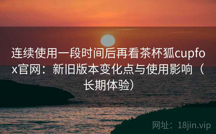 连续使用一段时间后再看茶杯狐cupfox官网:新旧版本变化点与使用影响(长期体验) 连续使用一段时间后再看茶杯狐cupfox官网:新旧版本变化点与使用影响(长期体验)