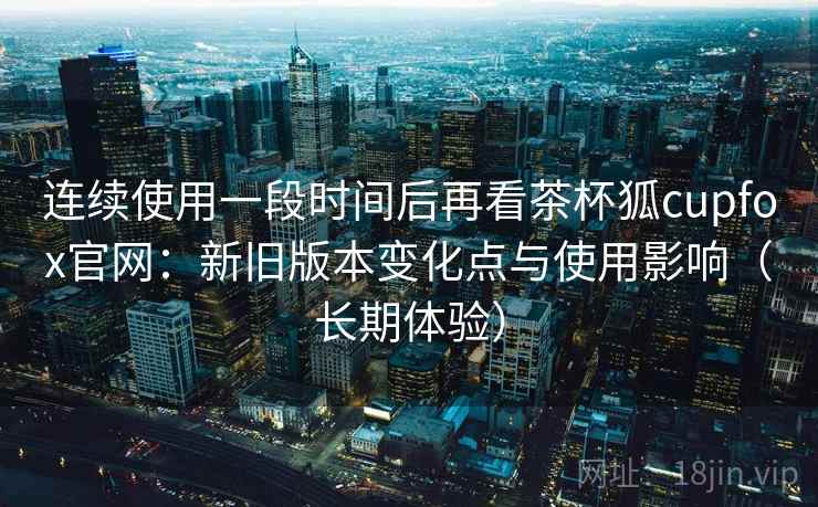 连续使用一段时间后再看茶杯狐cupfox官网:新旧版本变化点与使用影响(长期体验) 连续使用一段时间后再看茶杯狐cupfox官网:新旧版本变化点与使用影响(长期体验)