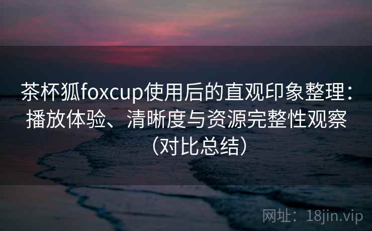 茶杯狐foxcup使用后的直观印象整理:播放体验、清晰度与资源完整性观察(对比总结) 茶杯狐foxcup使用后的直观印象整理:播放体验、清晰度与资源完整性观察(对比总结)